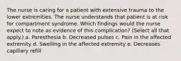 The nurse is caring for a patient with extensive trauma to the lower extremities. The nurse understands that patient is at risk for compartment syndrome. Which findings would the nurse expect to note as evidence of this complication? (Select all that apply.) a. Paresthesia b. Decreased pulses c. Pain in the affected extremity d. Swelling in the affected extremity e. Decreases capillary refill