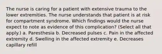 The nurse is caring for a patient with extensive trauma to the lower extremities. The nurse understands that patient is at risk for compartment syndrome. Which findings would the nurse expect to note as evidence of this complication? (Select all that apply.) a. Paresthesia b. Decreased pulses c. Pain in the affected extremity d. Swelling in the affected extremity e. Decreases capillary refill