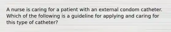 A nurse is caring for a patient with an external condom catheter. Which of the following is a guideline for applying and caring for this type of catheter?