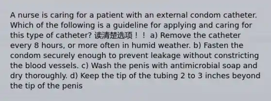 A nurse is caring for a patient with an external condom catheter. Which of the following is a guideline for applying and caring for this type of catheter? 读清楚选项！！ a) Remove the catheter every 8 hours, or more often in humid weather. b) Fasten the condom securely enough to prevent leakage without constricting the blood vessels. c) Wash the penis with antimicrobial soap and dry thoroughly. d) Keep the tip of the tubing 2 to 3 inches beyond the tip of the penis