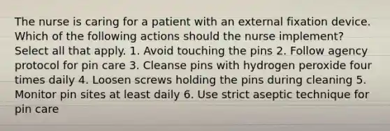 The nurse is caring for a patient with an external fixation device. Which of the following actions should the nurse implement? Select all that apply. 1. Avoid touching the pins 2. Follow agency protocol for pin care 3. Cleanse pins with hydrogen peroxide four times daily 4. Loosen screws holding the pins during cleaning 5. Monitor pin sites at least daily 6. Use strict aseptic technique for pin care