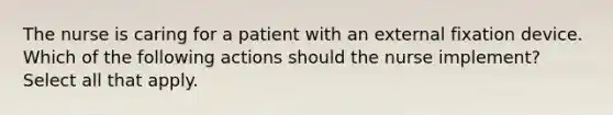 The nurse is caring for a patient with an external fixation device. Which of the following actions should the nurse implement? Select all that apply.