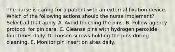 The nurse is caring for a patient with an external fixation device. Which of the following actions should the nurse implement? Select all that apply. A. Avoid touching the pins. B. Follow agency protocol for pin care. C. Cleanse pins with hydrogen peroxide four times daily. D. Loosen screws holding the pins during cleaning. E. Monitor pin insertion sites daily.