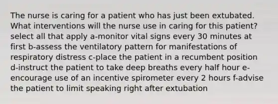 The nurse is caring for a patient who has just been extubated. What interventions will the nurse use in caring for this patient? select all that apply a-monitor vital signs every 30 minutes at first b-assess the ventilatory pattern for manifestations of respiratory distress c-place the patient in a recumbent position d-instruct the patient to take deep breaths every half hour e-encourage use of an incentive spirometer every 2 hours f-advise the patient to limit speaking right after extubation