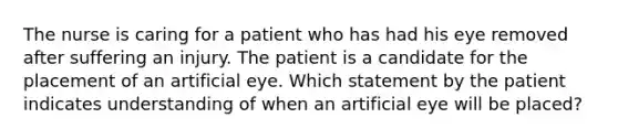 The nurse is caring for a patient who has had his eye removed after suffering an injury. The patient is a candidate for the placement of an artificial eye. Which statement by the patient indicates understanding of when an artificial eye will be placed?