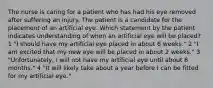 The nurse is caring for a patient who has had his eye removed after suffering an injury. The patient is a candidate for the placement of an artificial eye. Which statement by the patient indicates understanding of when an artificial eye will be placed? 1 "I should have my artificial eye placed in about 6 weeks." 2 "I am excited that my new eye will be placed in about 2 weeks." 3 "Unfortunately, I will not have my artificial eye until about 6 months." 4 "It will likely take about a year before I can be fitted for my artificial eye."