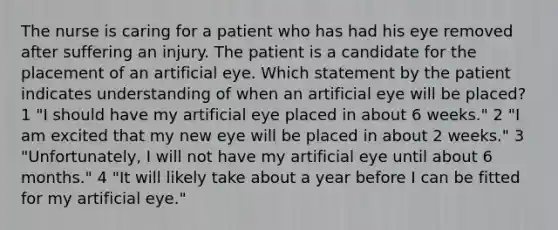 The nurse is caring for a patient who has had his eye removed after suffering an injury. The patient is a candidate for the placement of an artificial eye. Which statement by the patient indicates understanding of when an artificial eye will be placed? 1 "I should have my artificial eye placed in about 6 weeks." 2 "I am excited that my new eye will be placed in about 2 weeks." 3 "Unfortunately, I will not have my artificial eye until about 6 months." 4 "It will likely take about a year before I can be fitted for my artificial eye."