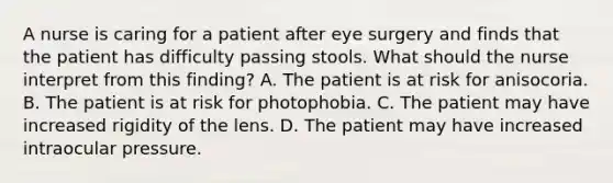 A nurse is caring for a patient after eye surgery and finds that the patient has difficulty passing stools. What should the nurse interpret from this finding? A. The patient is at risk for anisocoria. B. The patient is at risk for photophobia. C. The patient may have increased rigidity of the lens. D. The patient may have increased intraocular pressure.