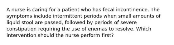 A nurse is caring for a patient who has fecal incontinence. The symptoms include intermittent periods when small amounts of liquid stool are passed, followed by periods of severe constipation requiring the use of enemas to resolve. Which intervention should the nurse perform first?