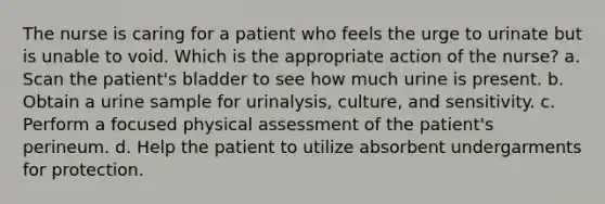 The nurse is caring for a patient who feels the urge to urinate but is unable to void. Which is the appropriate action of the nurse? a. Scan the patient's bladder to see how much urine is present. b. Obtain a urine sample for urinalysis, culture, and sensitivity. c. Perform a focused physical assessment of the patient's perineum. d. Help the patient to utilize absorbent undergarments for protection.