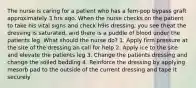 The nurse is caring for a patient who has a fem-pop bypass graft approximately 3 hrs ago. When the nurse checks on the patient to take his vital signs and check h9is dressing, you see theat the dressing is saturated, and there is a puddle of blood under the patients leg. What should the nurse do? 1. Apply firm pressure at the site of the dressing an call for help 2. Apply ice to the site and elevate the patients leg 3. Change the patients dressing and change the soiled bedding 4. Reinforce the dressing by applying mesorb pad to the outside of the current dressing and tape it securely