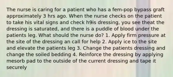 The nurse is caring for a patient who has a fem-pop bypass graft approximately 3 hrs ago. When the nurse checks on the patient to take his vital signs and check h9is dressing, you see theat the dressing is saturated, and there is a puddle of blood under the patients leg. What should the nurse do? 1. Apply firm pressure at the site of the dressing an call for help 2. Apply ice to the site and elevate the patients leg 3. Change the patients dressing and change the soiled bedding 4. Reinforce the dressing by applying mesorb pad to the outside of the current dressing and tape it securely