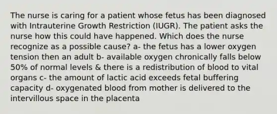 The nurse is caring for a patient whose fetus has been diagnosed with Intrauterine Growth Restriction (IUGR). The patient asks the nurse how this could have happened. Which does the nurse recognize as a possible cause? a- the fetus has a lower oxygen tension then an adult b- available oxygen chronically falls below 50% of normal levels & there is a redistribution of blood to vital organs c- the amount of lactic acid exceeds fetal buffering capacity d- oxygenated blood from mother is delivered to the intervillous space in the placenta