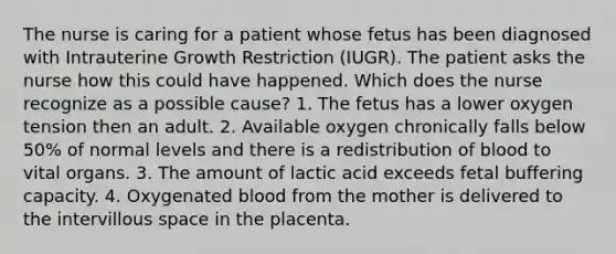 The nurse is caring for a patient whose fetus has been diagnosed with Intrauterine Growth Restriction (IUGR). The patient asks the nurse how this could have happened. Which does the nurse recognize as a possible cause? 1. The fetus has a lower oxygen tension then an adult. 2. Available oxygen chronically falls below 50% of normal levels and there is a redistribution of blood to vital organs. 3. The amount of lactic acid exceeds fetal buffering capacity. 4. Oxygenated blood from the mother is delivered to the intervillous space in the placenta.