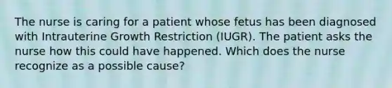 The nurse is caring for a patient whose fetus has been diagnosed with Intrauterine Growth Restriction (IUGR). The patient asks the nurse how this could have happened. Which does the nurse recognize as a possible cause?