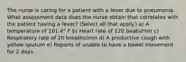 The nurse is caring for a patient with a fever due to pneumonia. What assessment data does the nurse obtain that correlates with the patient having a fever? (Select all that apply.) a) A temperature of 101.4° F b) Heart rate of 120 beats/min c) Respiratory rate of 20 breaths/min d) A productive cough with yellow sputum e) Reports of unable to have a bowel movement for 2 days