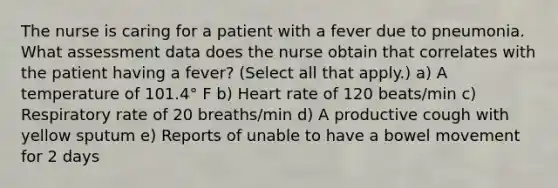 The nurse is caring for a patient with a fever due to pneumonia. What assessment data does the nurse obtain that correlates with the patient having a fever? (Select all that apply.) a) A temperature of 101.4° F b) Heart rate of 120 beats/min c) Respiratory rate of 20 breaths/min d) A productive cough with yellow sputum e) Reports of unable to have a bowel movement for 2 days