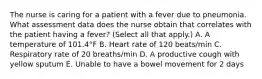 The nurse is caring for a patient with a fever due to pneumonia. What assessment data does the nurse obtain that correlates with the patient having a fever? (Select all that apply.) A. A temperature of 101.4°F B. Heart rate of 120 beats/min C. Respiratory rate of 20 breaths/min D. A productive cough with yellow sputum E. Unable to have a bowel movement for 2 days