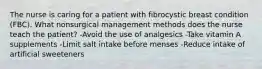 The nurse is caring for a patient with fibrocystic breast condition (FBC). What nonsurgical management methods does the nurse teach the patient? -Avoid the use of analgesics -Take vitamin A supplements -Limit salt intake before menses -Reduce intake of artificial sweeteners