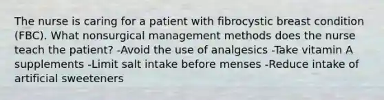 The nurse is caring for a patient with fibrocystic breast condition (FBC). What nonsurgical management methods does the nurse teach the patient? -Avoid the use of analgesics -Take vitamin A supplements -Limit salt intake before menses -Reduce intake of artificial sweeteners