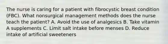 The nurse is caring for a patient with fibrocystic breast condition (FBC). What nonsurgical management methods does the nurse teach the patient? A. Avoid the use of analgesics B. Take vitamin A supplements C. Limit salt intake before menses D. Reduce intake of artificial sweeteners