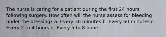 The nurse is caring for a patient during the first 24 hours following surgery. How often will the nurse assess for bleeding under the dressing? a. Every 30 minutes b. Every 60 minutes c. Every 2 to 4 hours d. Every 5 to 8 hours