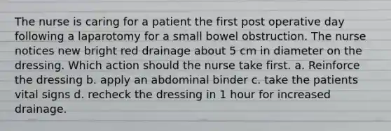 The nurse is caring for a patient the first post operative day following a laparotomy for a small bowel obstruction. The nurse notices new bright red drainage about 5 cm in diameter on the dressing. Which action should the nurse take first. a. Reinforce the dressing b. apply an abdominal binder c. take the patients vital signs d. recheck the dressing in 1 hour for increased drainage.