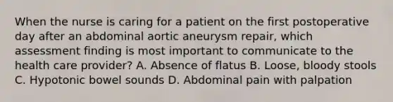 When the nurse is caring for a patient on the first postoperative day after an abdominal aortic aneurysm repair, which assessment finding is most important to communicate to the health care provider? A. Absence of flatus B. Loose, bloody stools C. Hypotonic bowel sounds D. Abdominal pain with palpation