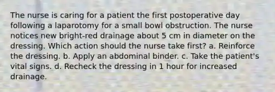 The nurse is caring for a patient the first postoperative day following a laparotomy for a small bowl obstruction. The nurse notices new bright-red drainage about 5 cm in diameter on the dressing. Which action should the nurse take first? a. Reinforce the dressing. b. Apply an abdominal binder. c. Take the patient's vital signs. d. Recheck the dressing in 1 hour for increased drainage.