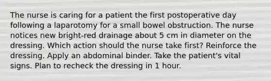 The nurse is caring for a patient the first postoperative day following a laparotomy for a small bowel obstruction. The nurse notices new bright-red drainage about 5 cm in diameter on the dressing. Which action should the nurse take first? Reinforce the dressing. Apply an abdominal binder. Take the patient's vital signs. Plan to recheck the dressing in 1 hour.