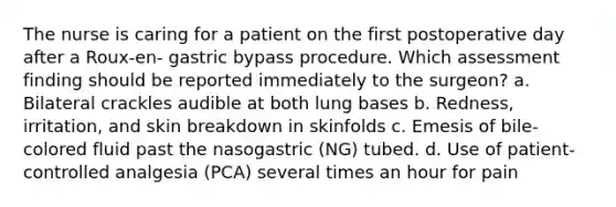 The nurse is caring for a patient on the first postoperative day after a Roux-en- gastric bypass procedure. Which assessment finding should be reported immediately to the surgeon? a. Bilateral crackles audible at both lung bases b. Redness, irritation, and skin breakdown in skinfolds c. Emesis of bile-colored fluid past the nasogastric (NG) tubed. d. Use of patient-controlled analgesia (PCA) several times an hour for pain