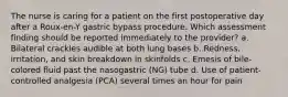 The nurse is caring for a patient on the first postoperative day after a Roux-en-Y gastric bypass procedure. Which assessment finding should be reported immediately to the provider? a. Bilateral crackles audible at both lung bases b. Redness, irritation, and skin breakdown in skinfolds c. Emesis of bile-colored fluid past the nasogastric (NG) tube d. Use of patient-controlled analgesia (PCA) several times an hour for pain