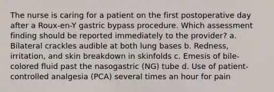 The nurse is caring for a patient on the first postoperative day after a Roux-en-Y gastric bypass procedure. Which assessment finding should be reported immediately to the provider? a. Bilateral crackles audible at both lung bases b. Redness, irritation, and skin breakdown in skinfolds c. Emesis of bile-colored fluid past the nasogastric (NG) tube d. Use of patient-controlled analgesia (PCA) several times an hour for pain