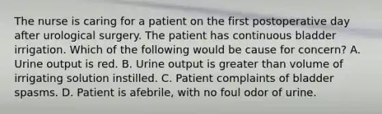 The nurse is caring for a patient on the first postoperative day after urological surgery. The patient has continuous bladder irrigation. Which of the following would be cause for concern? A. Urine output is red. B. Urine output is greater than volume of irrigating solution instilled. C. Patient complaints of bladder spasms. D. Patient is afebrile, with no foul odor of urine.