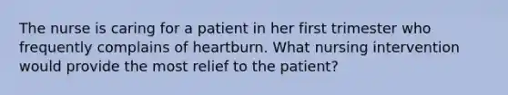 The nurse is caring for a patient in her first trimester who frequently complains of heartburn. What nursing intervention would provide the most relief to the patient?