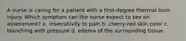 A nurse is caring for a patient with a first-degree thermal burn injury. Which symptom can the nurse expect to see on assessment? a. insensitivity to pain b. cherry-red skin color c. blanching with pressure d. edema of the surrounding tissue