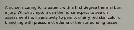 A nurse is caring for a patient with a first-degree thermal burn injury. Which symptom can the nurse expect to see on assessment? a. insensitivity to pain b. cherry-red skin color c. blanching with pressure d. edema of the surrounding tissue