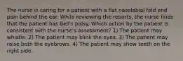 The nurse is caring for a patient with a flat nasolabial fold and pain behind the ear. While reviewing the reports, the nurse finds that the patient has Bell's palsy. Which action by the patient is consistent with the nurse's assessment? 1) The patient may whistle. 2) The patient may blink the eyes. 3) The patient may raise both the eyebrows. 4) The patient may show teeth on the right side.