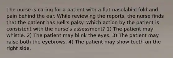 The nurse is caring for a patient with a flat nasolabial fold and pain behind the ear. While reviewing the reports, the nurse finds that the patient has Bell's palsy. Which action by the patient is consistent with the nurse's assessment? 1) The patient may whistle. 2) The patient may blink the eyes. 3) The patient may raise both the eyebrows. 4) The patient may show teeth on the right side.