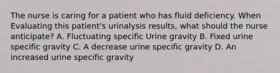 The nurse is caring for a patient who has fluid deficiency. When Evaluating this patient's urinalysis results, what should the nurse anticipate? A. Fluctuating specific Urine gravity B. Fixed urine specific gravity C. A decrease urine specific gravity D. An increased urine specific gravity