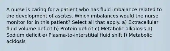 A nurse is caring for a patient who has fluid imbalance related to the development of ascites. Which imbalances would the nurse monitor for in this patient? Select all that apply. a) Extracellular fluid volume deficit b) Protein deficit c) Metabolic alkalosis d) Sodium deficit e) Plasma-to-interstitial fluid shift f) Metabolic acidosis