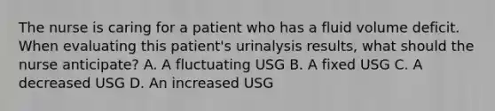 The nurse is caring for a patient who has a fluid volume deficit. When evaluating this patient's urinalysis results, what should the nurse anticipate? A. A fluctuating USG B. A fixed USG C. A decreased USG D. An increased USG