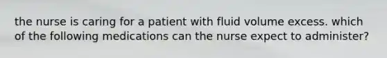 the nurse is caring for a patient with fluid volume excess. which of the following medications can the nurse expect to administer?