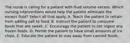 The nurse is caring for a patient with fluid volume excess. Which nursing interventions would help the patient eliminate the excess fluid? Select all that apply. A. Teach the patient to refrain from adding salt to food. B. Instruct the patient to consume foods that are sweet. C. Encourage the patient to not ingest any frozen foods. D. Permit the patient to have small amounts of ice chips. E. Educate the patient to stay away from canned foods.