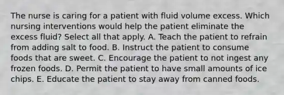 The nurse is caring for a patient with fluid volume excess. Which nursing interventions would help the patient eliminate the excess fluid? Select all that apply. A. Teach the patient to refrain from adding salt to food. B. Instruct the patient to consume foods that are sweet. C. Encourage the patient to not ingest any frozen foods. D. Permit the patient to have small amounts of ice chips. E. Educate the patient to stay away from canned foods.