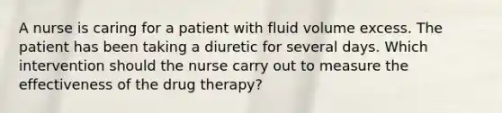 A nurse is caring for a patient with fluid volume excess. The patient has been taking a diuretic for several days. Which intervention should the nurse carry out to measure the effectiveness of the drug therapy?