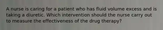 A nurse is caring for a patient who has fluid volume excess and is taking a diuretic. Which intervention should the nurse carry out to measure the effectiveness of the drug therapy?