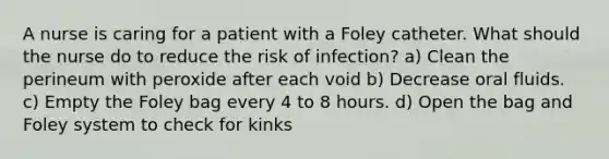 A nurse is caring for a patient with a Foley catheter. What should the nurse do to reduce the risk of infection? a) Clean the perineum with peroxide after each void b) Decrease oral fluids. c) Empty the Foley bag every 4 to 8 hours. d) Open the bag and Foley system to check for kinks