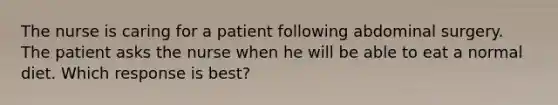 The nurse is caring for a patient following abdominal surgery. The patient asks the nurse when he will be able to eat a normal diet. Which response is best?