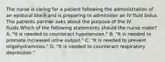 The nurse is caring for a patient following the administration of an epidural block and is preparing to administer an IV fluid bolus. The patients partner asks about the purpose of the IV fluids.Which of the following statements should the nurse make? A. "It is needed to counteract hypotension." B. "It is needed to promote increased urine output." C. "It is needed to prevent oligohydramnios." D. "It is needed to counteract respiratory depression."